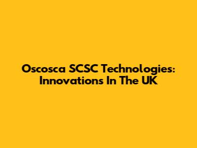 Oscosca SCSC Technologies: Innovations In The UK