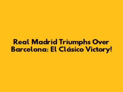 Real Madrid Triumphs Over Barcelona: El Clásico Victory!